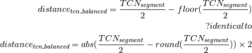 \begin{aligned}
\label{eq:distTCNBalanced}
distance_{tcn\_balanced} = \frac{TCN_{segment}}{2} - floor(\frac{TCN_{segment} }{2})\\
?identical to\\
distance_{tcn\_balanced} = abs(\frac{TCN_{segment}}{2} - round(\frac{TCN_{segment} }{2}) ) \times 2
\end{aligned}